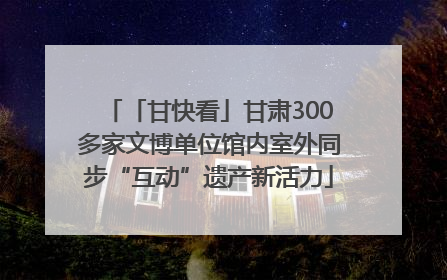 「甘快看」甘肃300多家文博单位馆内室外同步“互动”遗产新活力