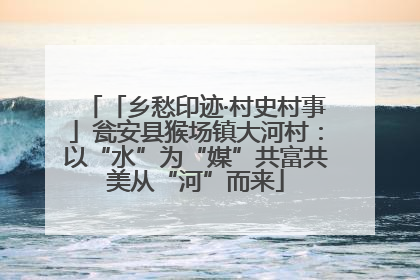 「乡愁印迹·村史村事」瓮安县猴场镇大河村：以“水”为“媒”共富共美从“河”而来