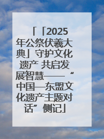 「2025年公祭伏羲大典」守护文化遗产 共启发展智慧——“中国—东盟文化遗产主题对话”侧记