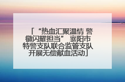 “热血汇聚温情 警徽闪耀担当” 襄阳市特警支队联合监管支队开展无偿献血活动