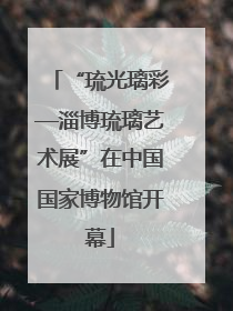 “琉光璃彩—淄博琉璃艺术展”在中国国家博物馆开幕