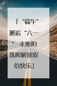“端午”邂逅“六一” 来衡阳珠晖解锁双倍快乐
