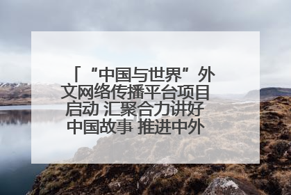 “中国与世界”外文网络传播平台项目启动 汇聚合力讲好中国故事 推进中外文明交流互鉴