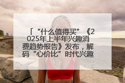 “什么值得买”《2025年上半年兴趣消费趋势报告》发布，解码“心价比”时代兴趣消费新范式