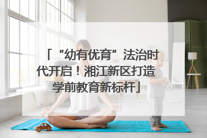 “幼有优育”法治时代开启！湘江新区打造学前教育新标杆