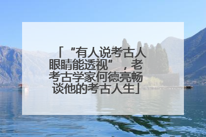 “有人说考古人眼睛能透视”，老考古学家何德亮畅谈他的考古人生