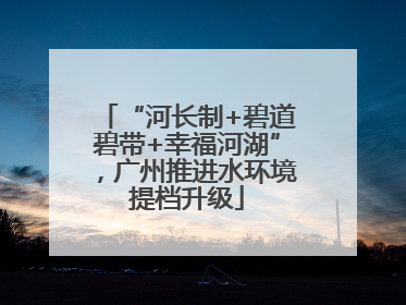 “河长制+碧道碧带+幸福河湖”，广州推进水环境提档升级