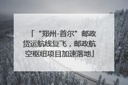 “郑州-首尔”邮政货运航线复飞，邮政航空枢纽项目加速落地