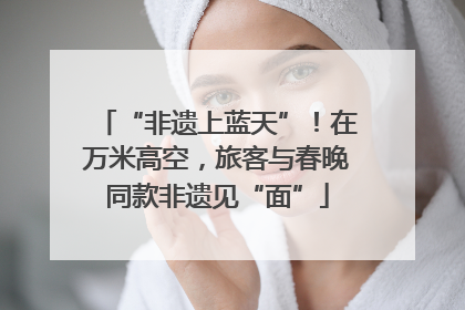 “非遗上蓝天”！在万米高空，旅客与春晚同款非遗见“面”