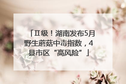 Ⅱ级！湖南发布5月野生蘑菇中毒指数，4县市区“高风险”