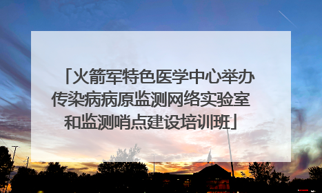 火箭军特色医学中心举办传染病病原监测网络实验室和监测哨点建设培训班