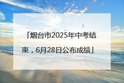 烟台市2025年中考结束，6月28日公布成绩