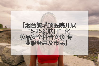 烟台毓璜顶医院开展“5·25爱肤日”化妆品安全科普义诊 专业服务惠及市民