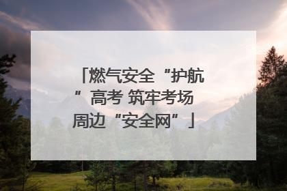 燃气安全“护航”高考 筑牢考场周边“安全网”