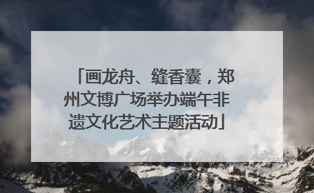画龙舟、缝香囊，郑州文博广场举办端午非遗文化艺术主题活动