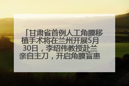 甘肃省首例人工角膜移植手术将在兰州开展5月30日，李绍伟教授赴兰亲自主刀，开启角膜盲患者复明新纪元