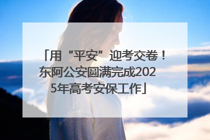 用“平安”迎考交卷！东阿公安圆满完成2025年高考安保工作