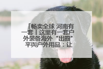 畅卖全球 河南有一套丨这里有一套户外装备海外“出圈” 平舆户外用品：让“休闲风”长红