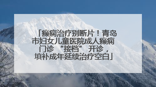 癫痫治疗别断片！青岛市妇女儿童医院成人癫痫门诊 “接档” 开诊，填补成年延续治疗空白