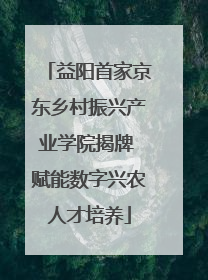 益阳首家京东乡村振兴产业学院揭牌 赋能数字兴农人才培养