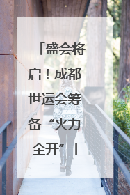 盛会将启！成都世运会筹备“火力全开”