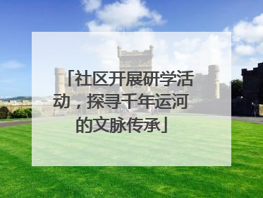 社区开展研学活动，探寻千年运河的文脉传承