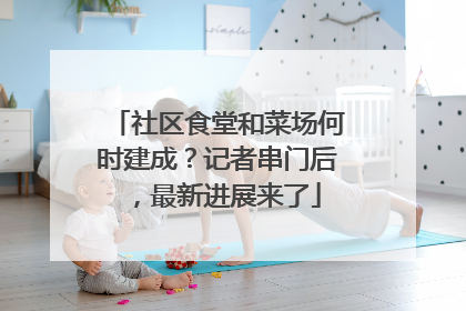 社区食堂和菜场何时建成？记者串门后，最新进展来了
