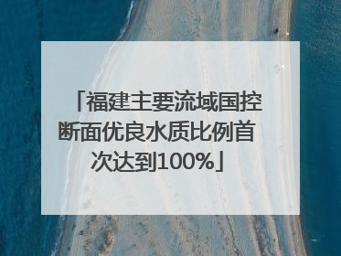 福建主要流域国控断面优良水质比例首次达到100%