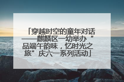 穿越时空的童年对话——麒麟区一幼举办“品端午韵味，忆时光之旅”庆六一系列活动