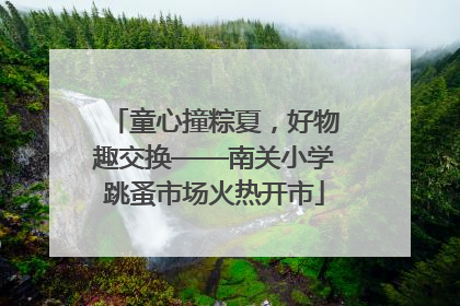 童心撞粽夏，好物趣交换——南关小学跳蚤市场火热开市