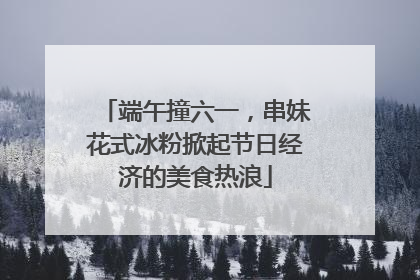 端午撞六一，串妹花式冰粉掀起节日经济的美食热浪