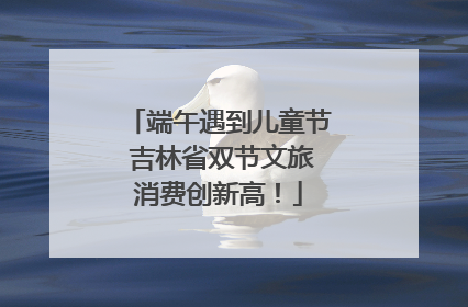 端午遇到儿童节 吉林省双节文旅消费创新高！