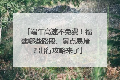 端午高速不免费！福建哪些路段、景点易堵？出行攻略来了