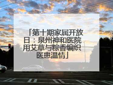 第十期家属开放日：泉州神和医院用艾草与粽香编织医患温情