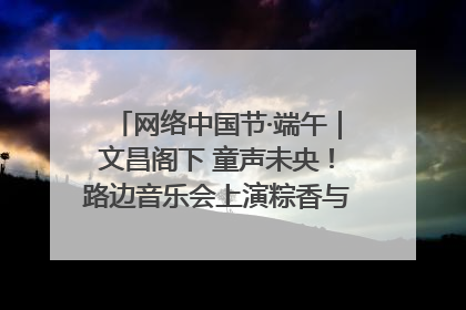 网络中国节·端午｜文昌阁下 童声未央！路边音乐会上演粽香与童真的诗意交响