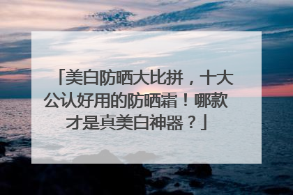 美白防晒大比拼，十大公认好用的防晒霜！哪款才是真美白神器？