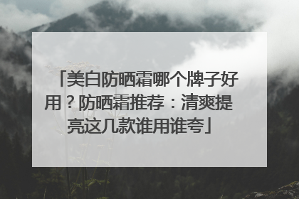 美白防晒霜哪个牌子好用？防晒霜推荐：清爽提亮这几款谁用谁夸