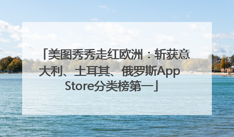 美图秀秀走红欧洲：斩获意大利、土耳其、俄罗斯App Store分类榜第一