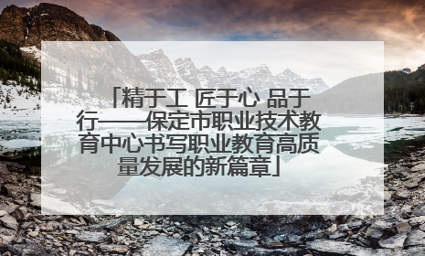 精于工 匠于心 品于行——保定市职业技术教育中心书写职业教育高质量发展的新篇章