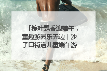粽叶飘香迎端午，童趣游园乐无边｜沙子口街道儿童端午游园活动圆满落幕