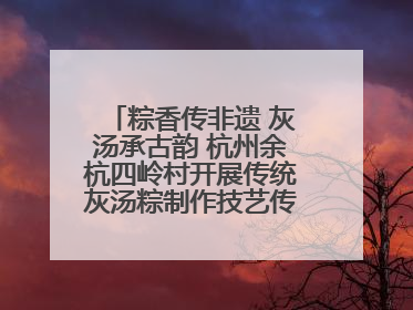 粽香传非遗 灰汤承古韵 杭州余杭四岭村开展传统灰汤粽制作技艺传承活动