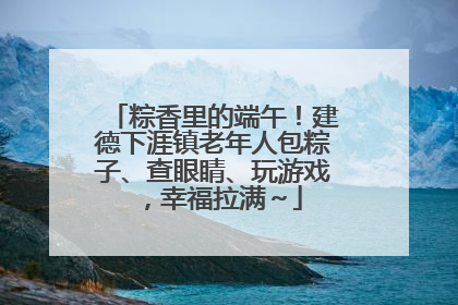 粽香里的端午！建德下涯镇老年人包粽子、查眼睛、玩游戏，幸福拉满～