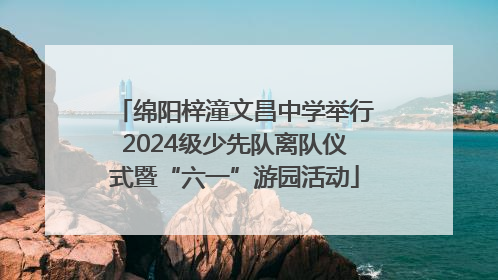 绵阳梓潼文昌中学举行2024级少先队离队仪式暨“六一”游园活动
