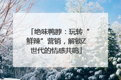 绝味鸭脖：玩转“鲜辣”营销，解锁Z世代的情感共鸣