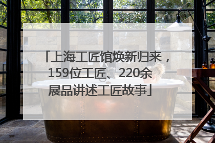 上海工匠馆焕新归来，159位工匠、220余展品讲述工匠故事