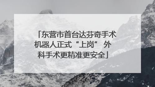 东营市首台达芬奇手术机器人正式“上岗” 外科手术更精准更安全