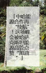 中哈能源合作再“续航”！这场峰会被哈萨克斯坦能源高管点赞“加油”