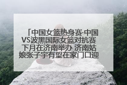 中国女篮热身赛·中国VS波黑国际女篮对抗赛下月在济南举办 济南姑娘张子宇有望在家门口迎来国家队首秀
