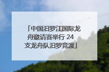 中国汨罗江国际龙舟邀请赛举行 24支龙舟队汨罗竞渡