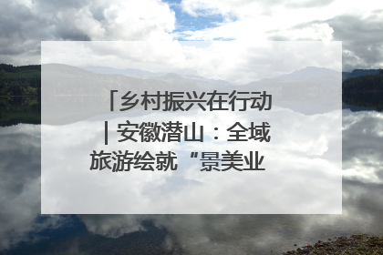 乡村振兴在行动｜安徽潜山：全域旅游绘就“景美业兴民富”新画卷